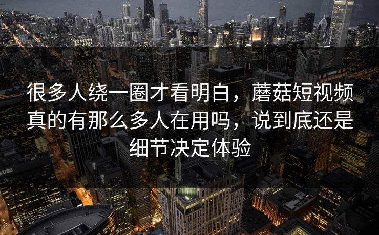 很多人绕一圈才看明白，蘑菇短视频真的有那么多人在用吗，说到底还是细节决定体验