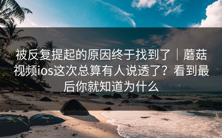 被反复提起的原因终于找到了｜蘑菇视频ios这次总算有人说透了？看到最后你就知道为什么