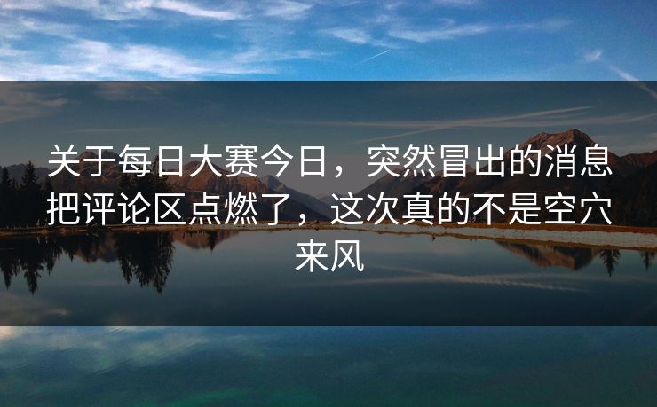 关于每日大赛今日，突然冒出的消息把评论区点燃了，这次真的不是空穴来风