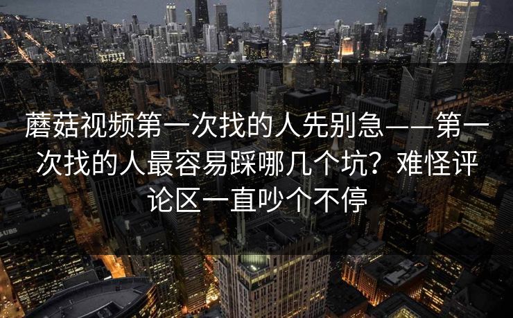 蘑菇视频第一次找的人先别急——第一次找的人最容易踩哪几个坑？难怪评论区一直吵个不停
