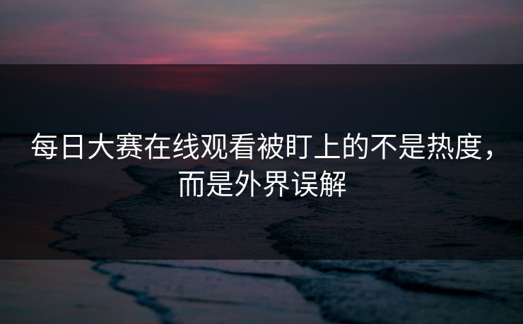 每日大赛在线观看被盯上的不是热度，而是外界误解