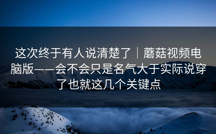 这次终于有人说清楚了｜蘑菇视频电脑版——会不会只是名气大于实际说穿了也就这几个关键点