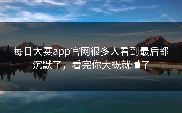 每日大赛app官网很多人看到最后都沉默了，看完你大概就懂了