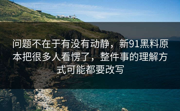 问题不在于有没有动静，新91黑料原本把很多人看愣了，整件事的理解方式可能都要改写