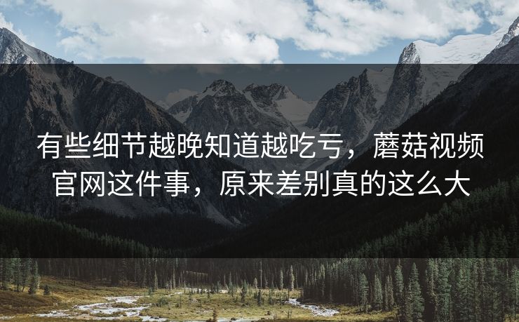 有些细节越晚知道越吃亏，蘑菇视频官网这件事，原来差别真的这么大