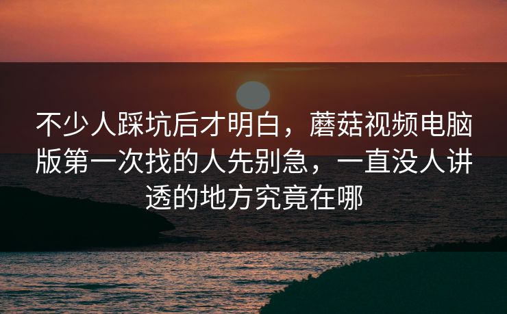 不少人踩坑后才明白，蘑菇视频电脑版第一次找的人先别急，一直没人讲透的地方究竟在哪