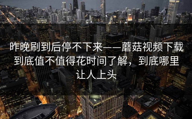昨晚刷到后停不下来——蘑菇视频下载到底值不值得花时间了解，到底哪里让人上头