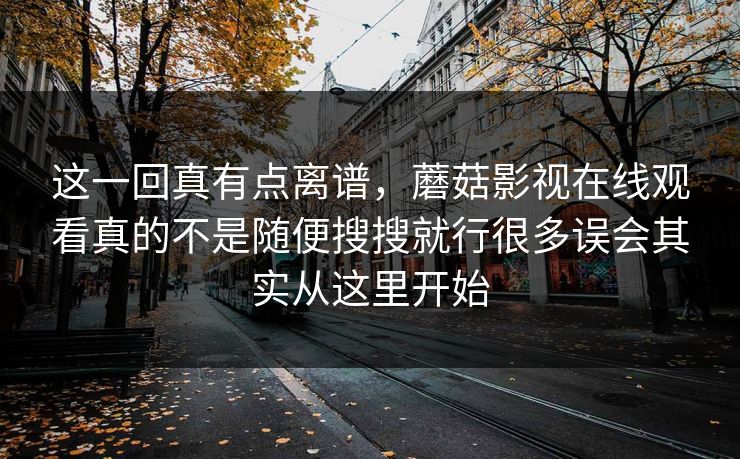这一回真有点离谱，蘑菇影视在线观看真的不是随便搜搜就行很多误会其实从这里开始