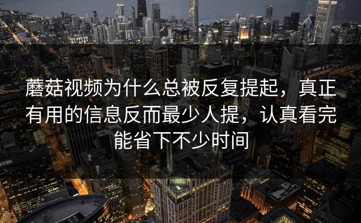 蘑菇视频为什么总被反复提起，真正有用的信息反而最少人提，认真看完能省下不少时间