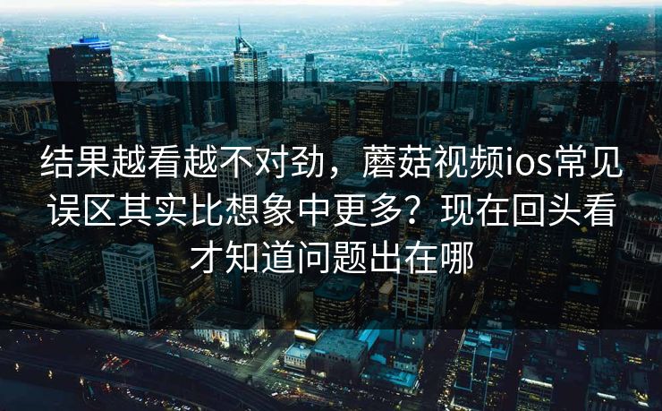 结果越看越不对劲，蘑菇视频ios常见误区其实比想象中更多？现在回头看才知道问题出在哪
