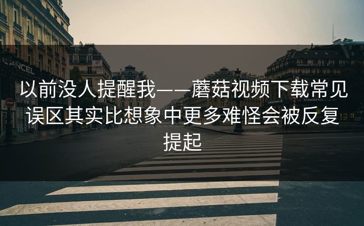 以前没人提醒我——蘑菇视频下载常见误区其实比想象中更多难怪会被反复提起