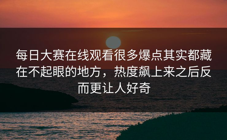 每日大赛在线观看很多爆点其实都藏在不起眼的地方，热度飙上来之后反而更让人好奇