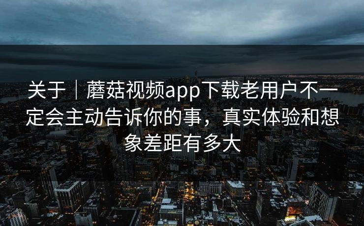 关于｜蘑菇视频app下载老用户不一定会主动告诉你的事，真实体验和想象差距有多大