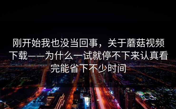 刚开始我也没当回事，关于蘑菇视频下载——为什么一试就停不下来认真看完能省下不少时间