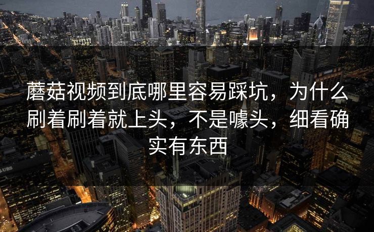 蘑菇视频到底哪里容易踩坑，为什么刷着刷着就上头，不是噱头，细看确实有东西