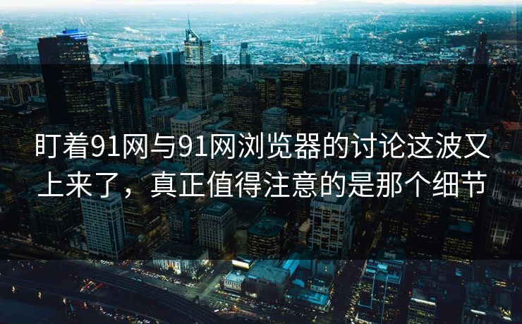 盯着91网与91网浏览器的讨论这波又上来了，真正值得注意的是那个细节