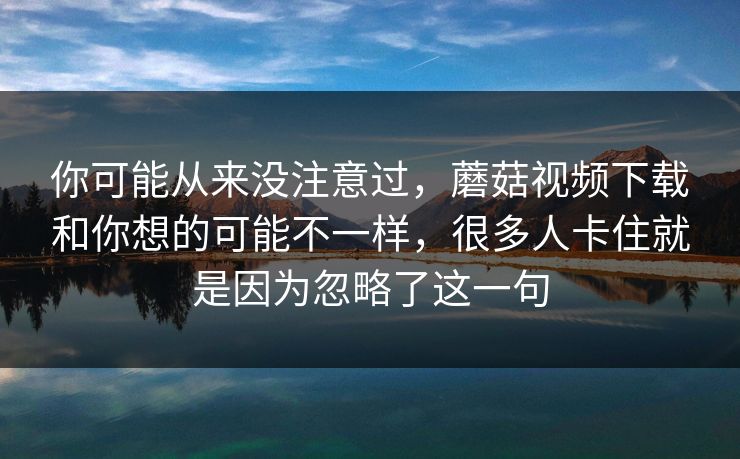 你可能从来没注意过，蘑菇视频下载和你想的可能不一样，很多人卡住就是因为忽略了这一句