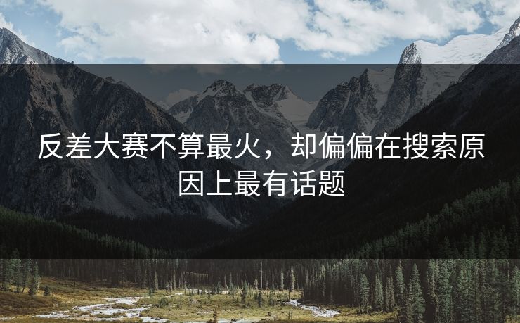 反差大赛不算最火，却偏偏在搜索原因上最有话题