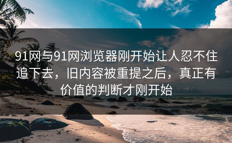 91网与91网浏览器刚开始让人忍不住追下去，旧内容被重提之后，真正有价值的判断才刚开始