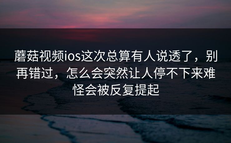 蘑菇视频ios这次总算有人说透了,别再错过,怎么会突然让人停不下来难怪会被反复提起 蘑菇视频ios这次总算有人说透了,别再错过,怎么会突然让人停不下来难怪会被反复提起