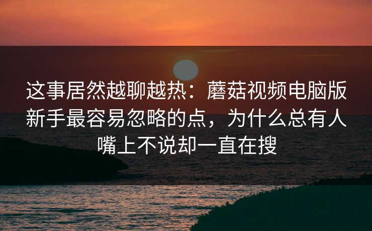 这事居然越聊越热：蘑菇视频电脑版新手最容易忽略的点，为什么总有人嘴上不说却一直在搜