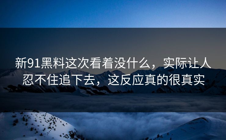 新91黑料这次看着没什么，实际让人忍不住追下去，这反应真的很真实