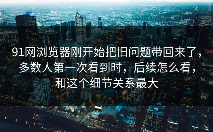 91网浏览器刚开始把旧问题带回来了，多数人第一次看到时，后续怎么看，和这个细节关系最大