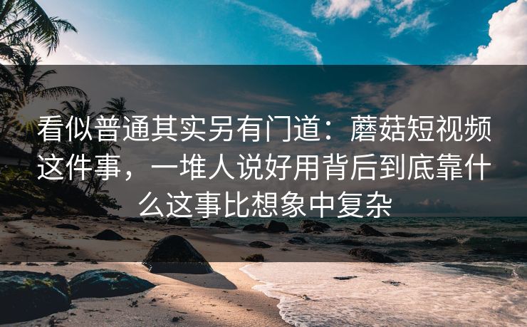 看似普通其实另有门道:蘑菇短视频这件事,一堆人说好用背后到底靠什么这事比想象中复杂 看似普通其实另有门道:蘑菇短视频这件事,一堆人说好用背后到底靠什么这事比想象中复杂