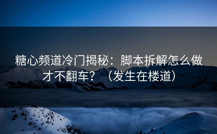 糖心频道冷门揭秘：脚本拆解怎么做才不翻车？（发生在楼道）