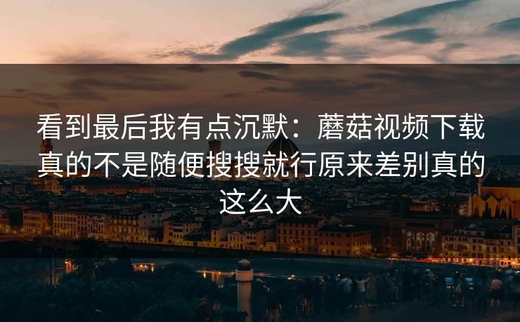 看到最后我有点沉默：蘑菇视频下载真的不是随便搜搜就行原来差别真的这么大