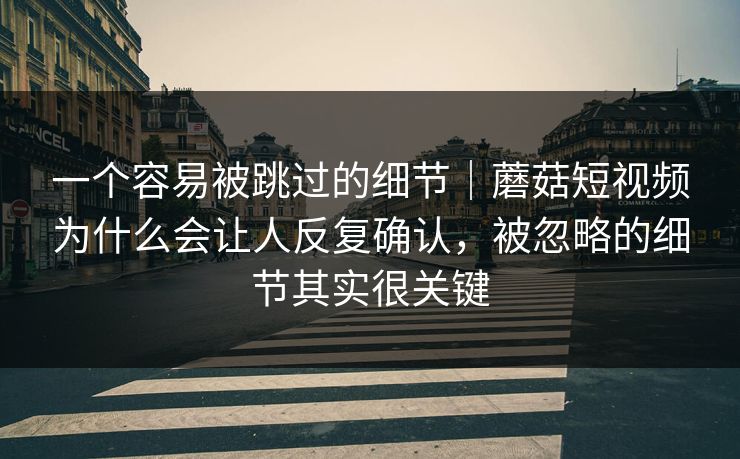一个容易被跳过的细节｜蘑菇短视频为什么会让人反复确认，被忽略的细节其实很关键
