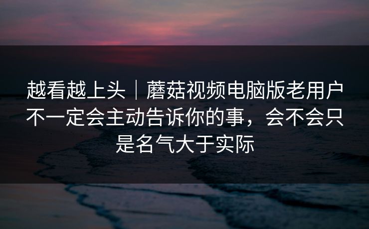 越看越上头｜蘑菇视频电脑版老用户不一定会主动告诉你的事，会不会只是名气大于实际