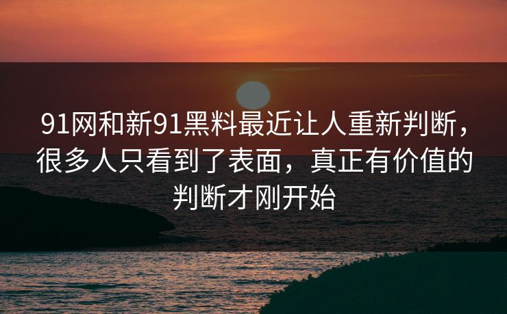 91网和新91黑料最近让人重新判断，很多人只看到了表面，真正有价值的判断才刚开始