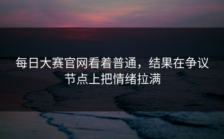 每日大赛官网看着普通，结果在争议节点上把情绪拉满