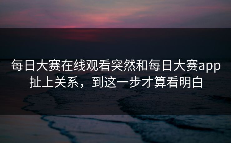 每日大赛在线观看突然和每日大赛app扯上关系，到这一步才算看明白
