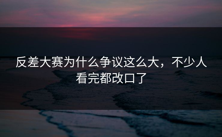 反差大赛为什么争议这么大，不少人看完都改口了