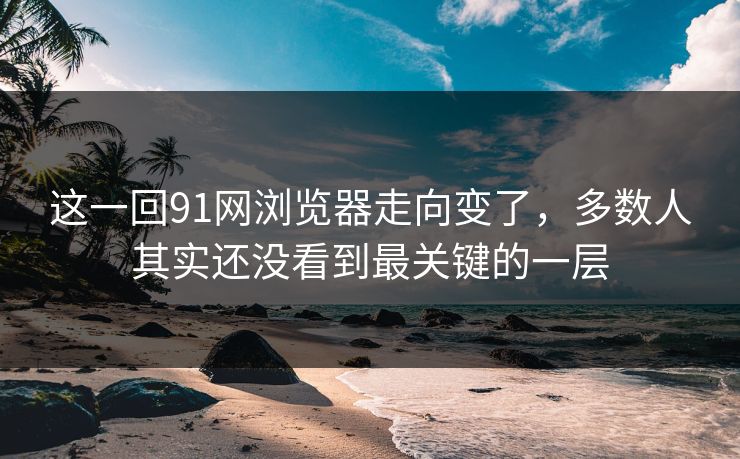 这一回91网浏览器走向变了，多数人其实还没看到最关键的一层