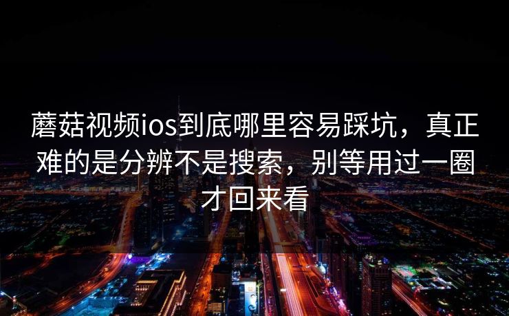蘑菇视频ios到底哪里容易踩坑，真正难的是分辨不是搜索，别等用过一圈才回来看