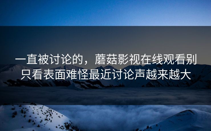 一直被讨论的，蘑菇影视在线观看别只看表面难怪最近讨论声越来越大