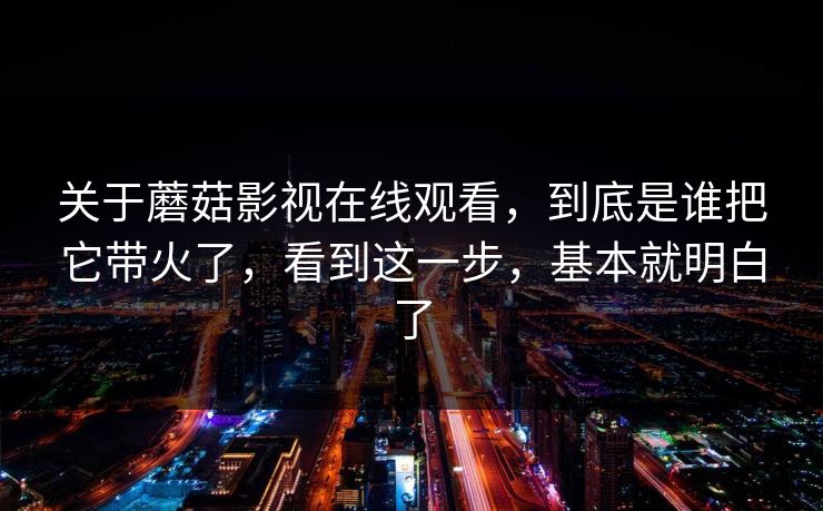关于蘑菇影视在线观看，到底是谁把它带火了，看到这一步，基本就明白了