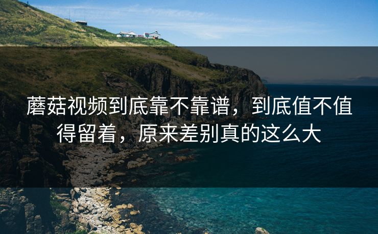 蘑菇视频到底靠不靠谱，到底值不值得留着，原来差别真的这么大