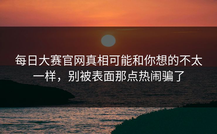 每日大赛官网真相可能和你想的不太一样，别被表面那点热闹骗了