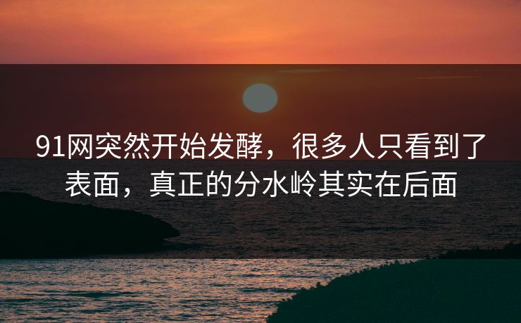 91网突然开始发酵，很多人只看到了表面，真正的分水岭其实在后面