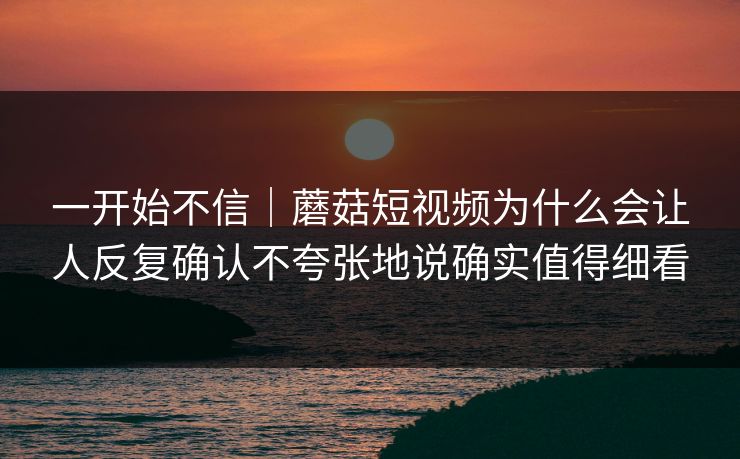 一开始不信｜蘑菇短视频为什么会让人反复确认不夸张地说确实值得细看