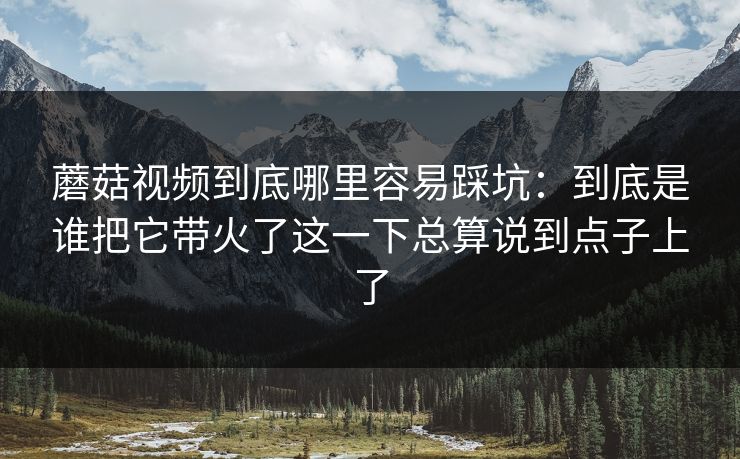蘑菇视频到底哪里容易踩坑：到底是谁把它带火了这一下总算说到点子上了
