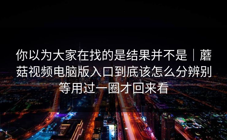 你以为大家在找的是结果并不是｜蘑菇视频电脑版入口到底该怎么分辨别等用过一圈才回来看