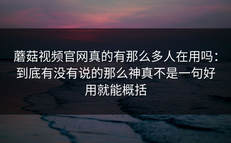 蘑菇视频官网真的有那么多人在用吗：到底有没有说的那么神真不是一句好用就能概括