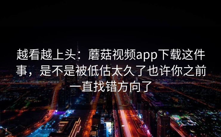 越看越上头：蘑菇视频app下载这件事，是不是被低估太久了也许你之前一直找错方向了