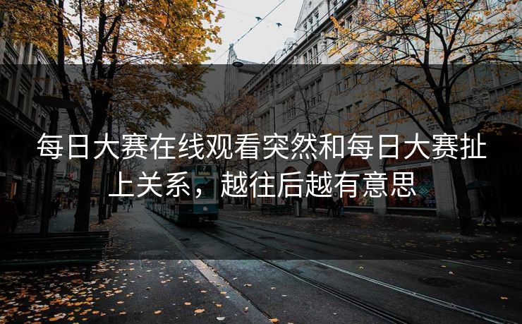 每日大赛在线观看突然和每日大赛扯上关系，越往后越有意思