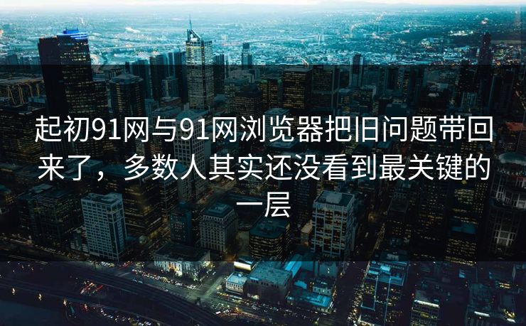 起初91网与91网浏览器把旧问题带回来了，多数人其实还没看到最关键的一层